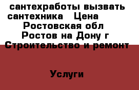 сантехработы вызвать сантехника › Цена ­ 500 - Ростовская обл., Ростов-на-Дону г. Строительство и ремонт » Услуги   